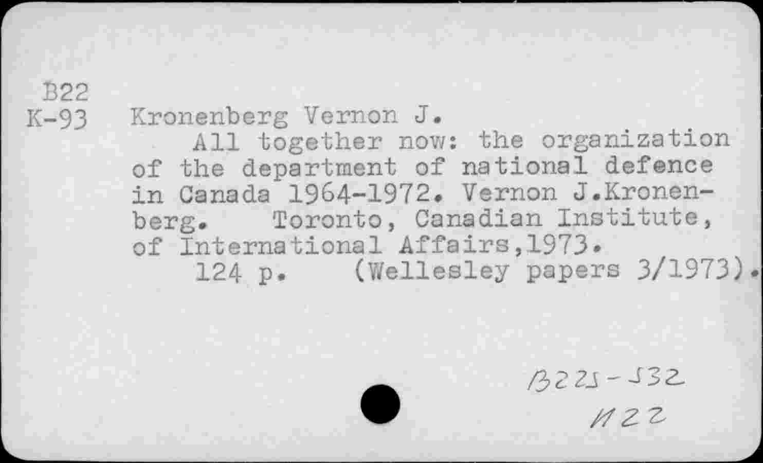 ﻿B22
K-93 Kronenberg Vernon J.
All together now: the organization of the department of national defence in Canada 1964-1972, Vernon J.Kronenberg. Toronto, Canadian Institute, of International Affairs,1973»
124 p, (Wellesley papers 3/1973).
/3 2 21 — V _> 2,
Z7 Z Z